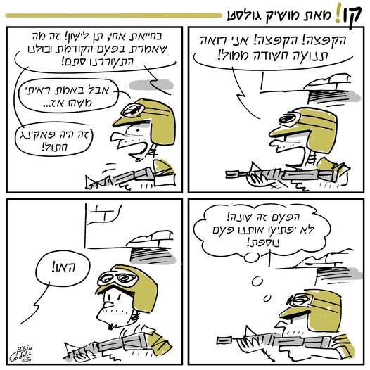 עמוד רצועת הקומיקס הקצר "קו!" של מושיק גולסט:
ריבוע עליון מימין: "הקפצה! הקפצה! אני רואה תנועה חשודה ממול!"
ריבוע עליון משמאל: "בחייאת אחי, תן לישון! זה מה שאמרת בפעם הקודמת וכולנו התעוררננו סתם!"
"אבל באמת ראיתי משהו אז..."
"זה היה פאקינג חתול!"
ריבוע תחתון ימני: "הפעם זה שונה! לא יפתיעו אותנו פעם נוספת!"
ריבוע תחתון שמאלי: "האו!"