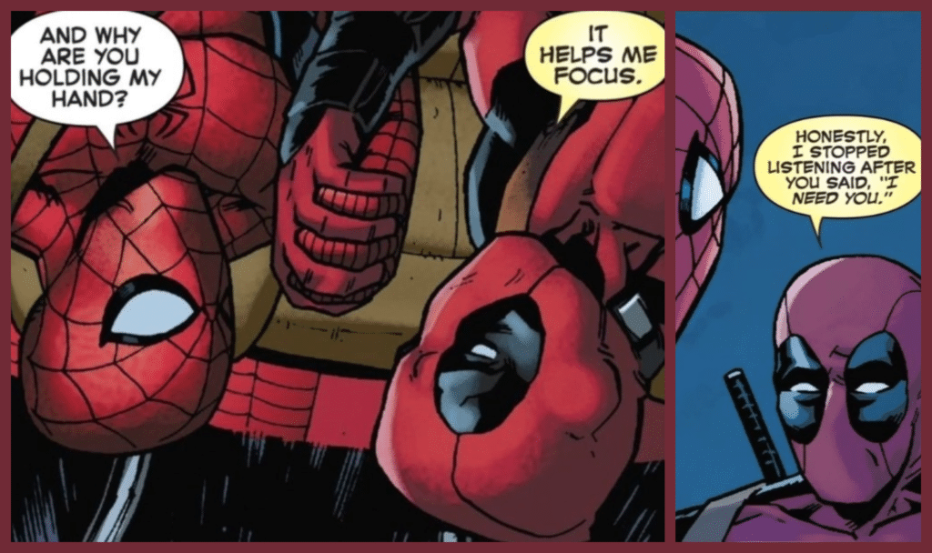 תמונה של DEADPOOL וספיידרמן.
ספיידרמן: And Why are you holding my hands?
דדפול: It helps me focus.
דדפול: Honestly, I stopped listening after you said "I Need You"