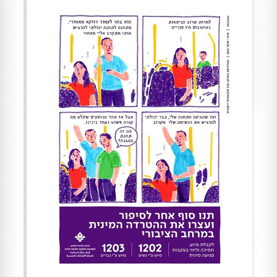 "למרות שרוב הכיסאות באוטובוס היו פנויים,"
"הוא בחר לעמוד דווקא מאחורי. מתחנה לתחנה יכולתי להרגיש אותו מתקרב אלי מאחור,"
"ועד שהגיעה התחנה שלי, כבר יכולתי להרגיש את הנשימה שלו מקרוב."
"אבל אז אחד הנוסעים שקלט מה קורה פשוט נעמד בינינו."
הנוסע האחר שואל: "פה זה תחנת ההגנה?"
תנו סוף אחר לסיפור ועצרו את ההטרדה המינית במרחב הציבורי.
טלפון של קו לסיוע ע"י נשים: 1202
טלפון של קו סיוע ע"י גברים: 1203