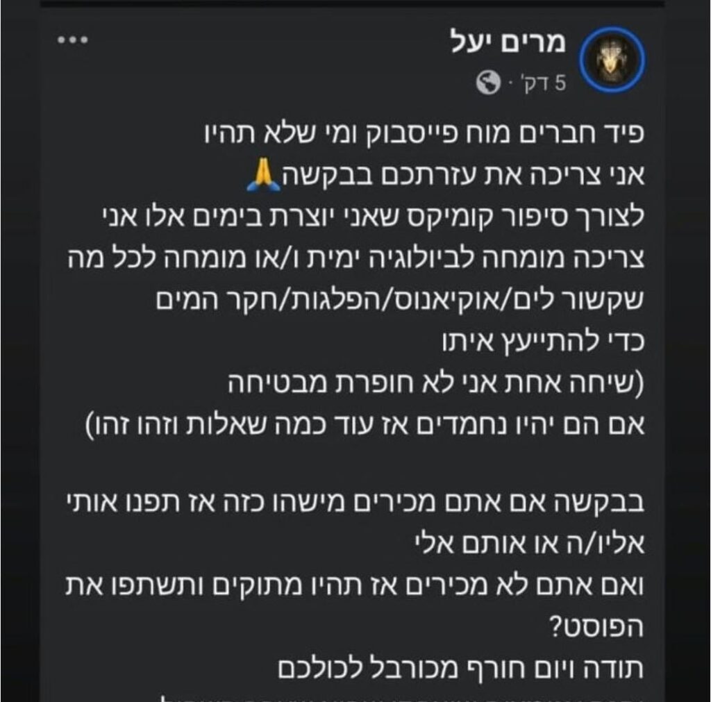 עמוד מתוך הפוסט של מרים יעל:
"פיד חברים מוח פייסבוק ומי שלא תהיו,
אני צריכה את עזרתכם בבקשה.
לצורך סיפור קומיקס שאני יוצרת בימים אלו אני צריכה מומחה לביולוגיה ימית ו/או מומחה לכל מה שקשור לים/אוקיאנוס/הפלגות/חקר המים כדי להתייעץ איתו (שיחה אחת, אני לא חופרת, מבטיחה שאם יהיו נחמדים אז עוד כמה שאלות וזהו זהו).
בבקשה, אם אתם מכירים מישהו כזה אז תפנו אותי אליו/ה או אותם אלי.
ואם אתם לא מכירים אז תהיו מתוקים ותשתפו את הפוסט.
תודה ויום חורף מכורבל לכולכם.