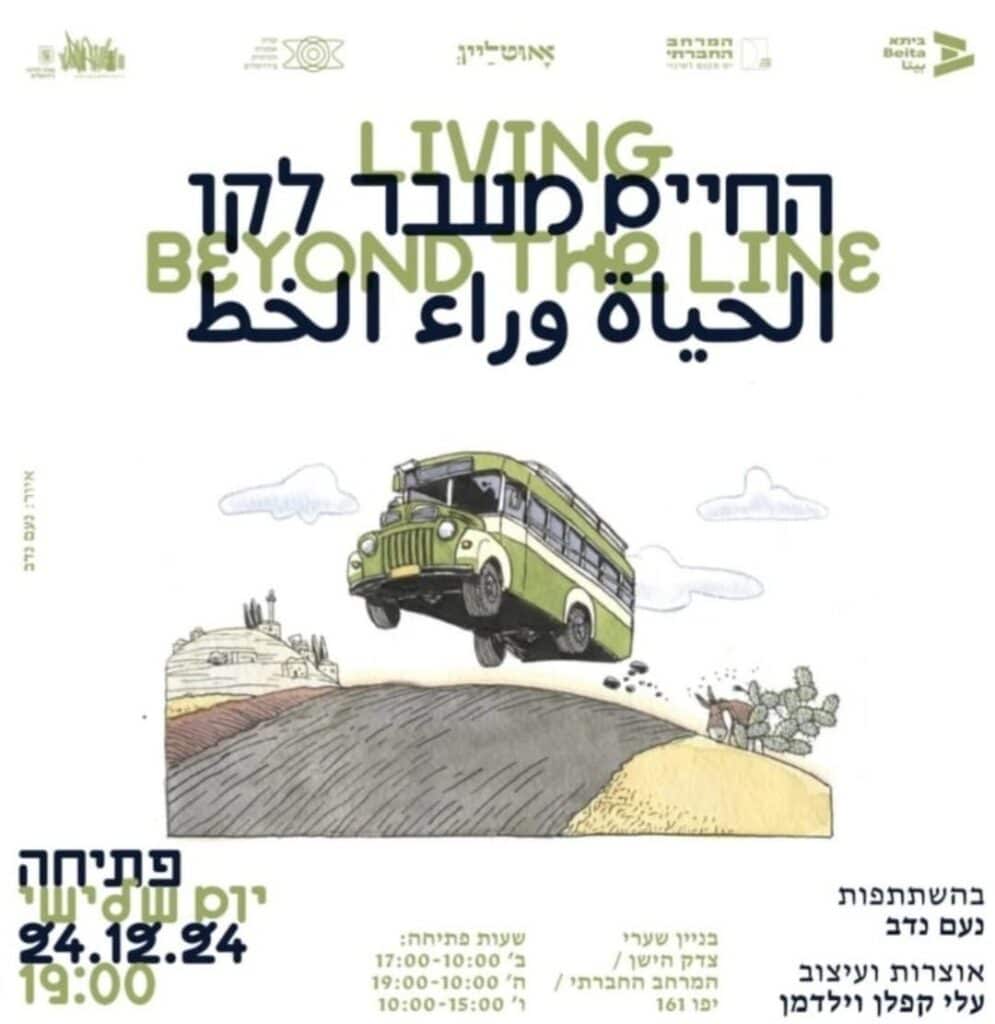 הודעת הפרסום של התערוכה "החיים מעבר לקו".
פתיחה: יום שלישי, ה-24 בדצמבר 2024, בשעה 19:00. בהשתתפות נדב נעם, אוצרות ועיצוב עלי קפלן וילדמן. בניין שערי צדק הישן / המרחב החברתי / יפו 161.
שעות פתיחה:
ימי ב' - עשר בבוקר עד חמש בערב
ימי ה - עשר בבוקר עד שבע בערב
ימי שישי - עשר בבוקר עד שלוש בצהריים.