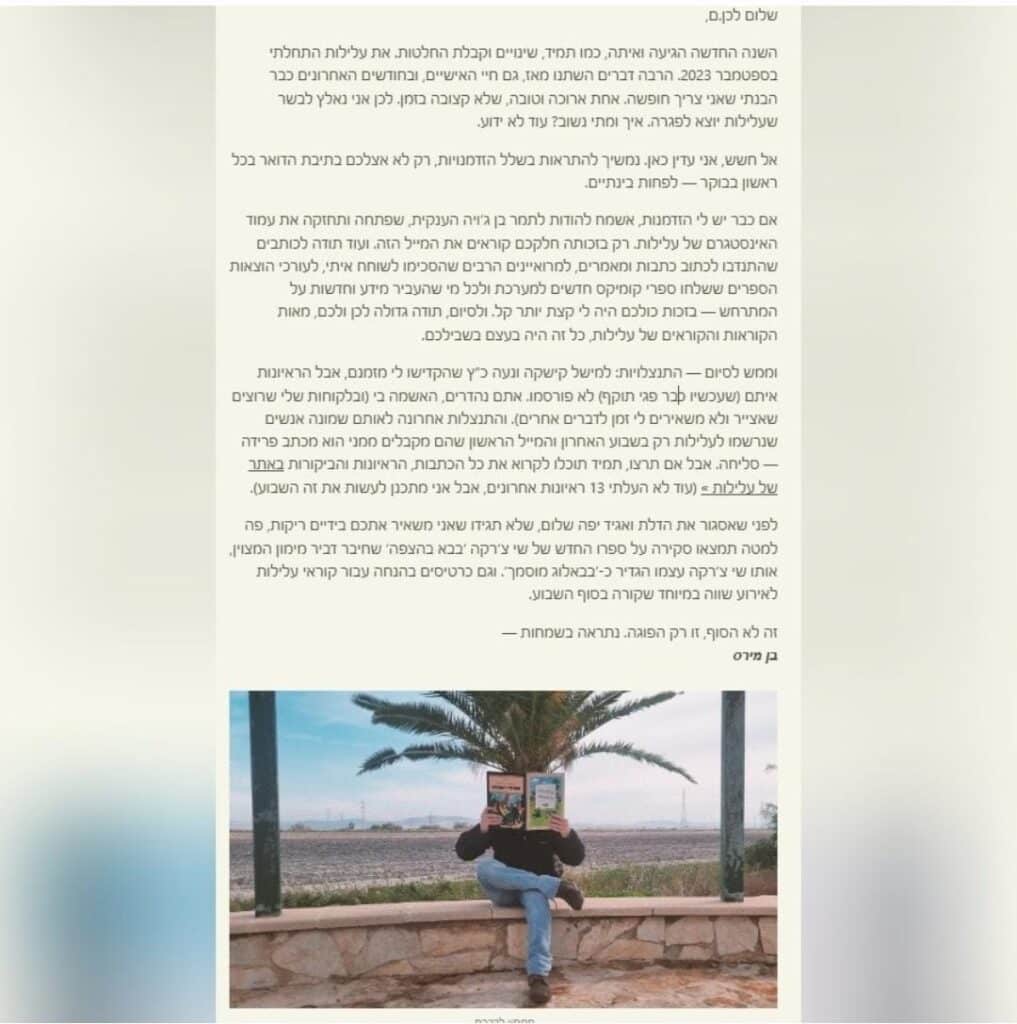 פוסט שכתב בן מירס בנוגע לפגרה של אתר "עלילות":
"שלום לכן.ם,
השנה החדשה הגיעה ואיתה, כמו תמיד, שינויים וקבלת החלטות. את עלילות התחלתי בספטמבר 2023. הרבה דברים השתנו מאז, גם החיים האישיים, ובחודשים האחרונים כבר הבנתי שאני צריך חופשה. אחת ארוכה וטובה, שלא קצובה בזמן. לכן אני נאלץ לבשר שעלילות יוצא לפגרה. איך ומתי נשוב? עוד לא ידוע.
אל חשש, אני עדיין כאן. נמשיך להתראות בשלל הזדמנויות, רק לא אצלכם בתיבת הדואר בכל ראשון בבוקר - לפחות בינתיים.
אם כבר יש לי הזדמנות, אשמח להודות לתמר בן ג'ויה הענקית, שפתחה ותחזקה את עמוד האינסטגרם של עלילות. רק בזכותה חלקכם קוראים את המייל הזה. ועוד תודה לכותבים שהתנדבו לכתוב כתבות ומאמרים, למרואיינים הרבים שהסכימו לשוחח איתי. לעורכי הוצאות הספרים ששלחו ספרי קומיקס חדשים למערכת ולכל מי שהעביר מידע וחדשות על המתרחש - בזכות כולכם היה לי קצת יותר קל. תודה גדולה לכן ולכם, מאות הקוראות והקוראים של עלילות, כל זה היה בעצם בשבילכם.
וממש לסיום - התנצלויות: למישל קישקה ונעה כ"ץ שהקדישו לי מזמנם, אבל הראיונות איתם (שעכשיו כבר פגי תוקף) לא פורסמו. אתם נהדרים, האשמה בי  (ובלקוחות שלי שרוצים שאצייר ולא משאירים לי זמן לדברים אחרים). והתנצלות אחרונה לאותם שמונה אנשים שנרשמו לעלילות רק בשבוע האחרון והמייל הראשון שהם מקבלים ממני הוא מכתב פרידה - סליחה. אבל אם תרצו, תמיד תוכלו לקרוא את כל הכתבות, הראיונות והביקורות באתר של עלילות > (עוד לא העלתי 13 ראיונות אחרונים, אבל אני מתכנן לעשות את זה השבוע).
לפני שאסגור את הדלת ואגיד יפה שלום, שלא תגידו שאני משאיר אתכם בידיים ריקות, פה למטה תמצאו סקירה על ספרו החדש של שי צ'רקה 'בבא בהצפה' שחיבר דביר מימון המצוין, אותו שי צ'רקה עצמו הגדיר כ-'בבאלוג מוסמך', וגם כרטיסים בהנחה עבור קוראי עלילות לאירוע שווה במיוחד שקורה בסוף השבוע.
זה לא הסוף, זו רק הפוגה. נתראה בשמחות -
בן מירס"