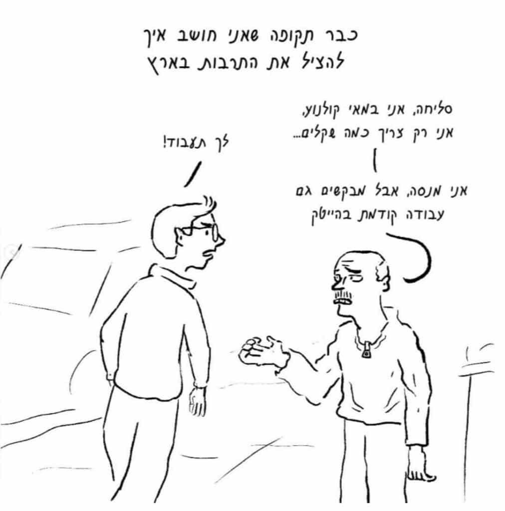 מתוך "איך להציל את התרבות הישראלית בארץ" של עידו שפירא.
כיתוב על פי סדר הקריאה בתמונה:
"כבר תקופה שאני חושב איך להציל את התרבות בארץ"
"סליחה, אני במאי קולנוע, אני רק צריך כמה שקלים..."
"לך תעבוד!"
"אני מנסה, אבל מבקשים גם עבודה קודמת בהייטק."