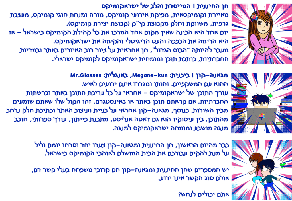 חן החיננית - המייסדת והלב של ישראקומיקס. מאיירת וקומיקסאית, מפיקת אירועי קומיקס, מורה ומנחת חוגי קומיקס, מעצבת גרפית, משווקת וחלק מקבוצת קי”ק (קבוצת יצירת קומיקס). יום אחד היא הבינה שאין מקום אחד המרכז את כל קהילת הקומיקס בישראל - אז היא הרימה את הכפפה והעט הדיגיטלי והקימה את ישראקומיקס. מעבר להיותה “הבוס הגדול”, חן אחראית על ציור רוב האיורים באתר ובמדיות החברתיות, כותבת תוכן ומומחית ישראקומיקס לקומיקס ישראלי. מגאנה-קון - ביפנית Megane-kun באנגלית Mr.Glasses - ההוא עם המשקפיים. זהותו ומגדרו אינם ידועים לאיש. עורך התוכן של ישראקומיקס - אחראי על כל עריכת התוכן באתר וברשתות החברתיות. אם קראתם תוכן באתר או באינסטגרם, זהו הקול שלו שאתם שומעים מבין השורות. בנוסף, מגאנה-קון אחראי על בניית ועיצוב האתר וכתיבת חלק נרחב מהתוכן. בין עיסוקיו הוא גם דאטה אנליסט, מתכנת פייתון, עורך ספרותי, חובב מנגה מושבע ומומחה ישראקומיקס למנגה. כבר מהיום הראשון, חן החיננית ומגאנה-קון צעדו יחד וטרחו יומם וליל על מנת להקים עבורכם את הבית המושלם לאוהבי הקומיקס בישראל. יש המספרים שחן החיננית ומגאנה-קון הם קרובי משפחה בעלי קשר דם, אולם סוג הקשר אינו ידוע. אתם יכולים לנחש?