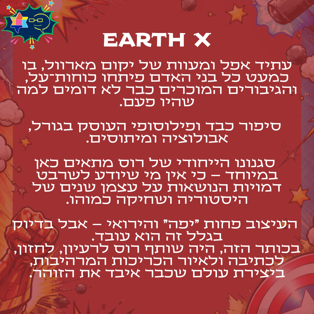 Earth x
עתיד אפל ומעוות של יקום מארוול, בו כמעט כל בני האדם פיתחו כוחות־על, והגיבורים המוכרים כבר לא דומים למה שהיו פעם.סיפור כבד ופילוסופי העוסק בגורל, אבולוציה ומיתוסים.סגנונו הייחודי של רוס מתאים כאן במיוחד – כי אין מי שיודע לשרבט דמויות הנושאות על עצמן שנים של היסטוריה ושחיקה כמוהו.העיצוב פחות "יפה" והירואי – אבל בדיוק בגלל זה הוא עובד.
בכותר הזה, היה שותף רוס לרעיון, לחזון, לכתיבה ולאיור הכריכות המרהיבות, ביצירת עולם שכבר איבד את הזוהר.