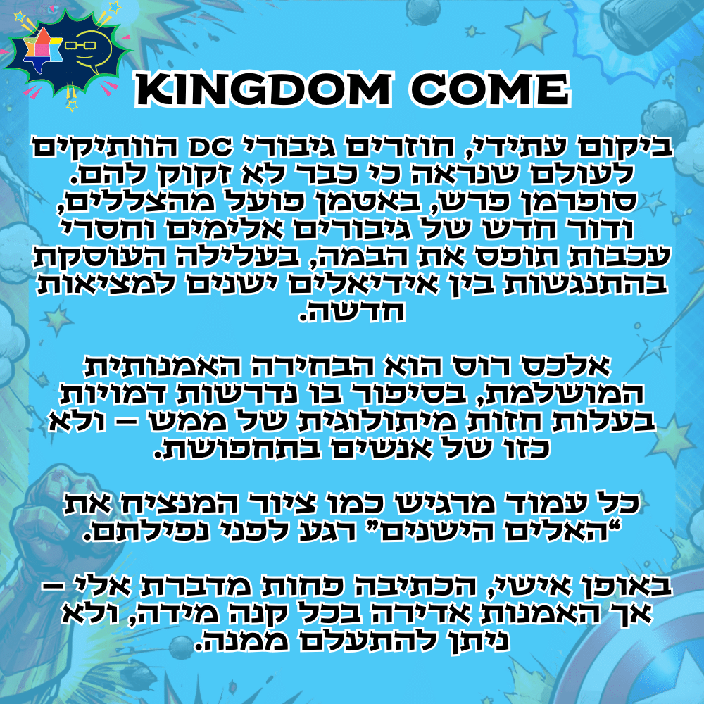KINGDOM COME
ביקום עתידי, חוזרים גיבורי DC הוותיקים
לעולם שנראה כי כבר לא זקוק להם.
סופרמן פרש, באטמן פועל מהצללים,
ודור חדש של גיבורים אלימים וחסרי עכבות תופס את הבמה, בעלילה העוסקת בהתנגשות בין אידיאלים ישנים למציאות חדשה.אלכס רוס הוא הבחירה האמנותית המושלמת, בסיפור בו נדרשות דמויות בעלות חזות מיתולוגית של ממש – ולא כזו של אנשים בתחפושת.
כל עמוד מרגיש כמו ציור המנציח את “האלים הישנים” רגע לפני נפילתם.באופן אישי, הכתיבה פחות מדברת אלי –
אך האמנות אדירה בכל קנה מידה, ולא
ניתן להתעלם ממנה.