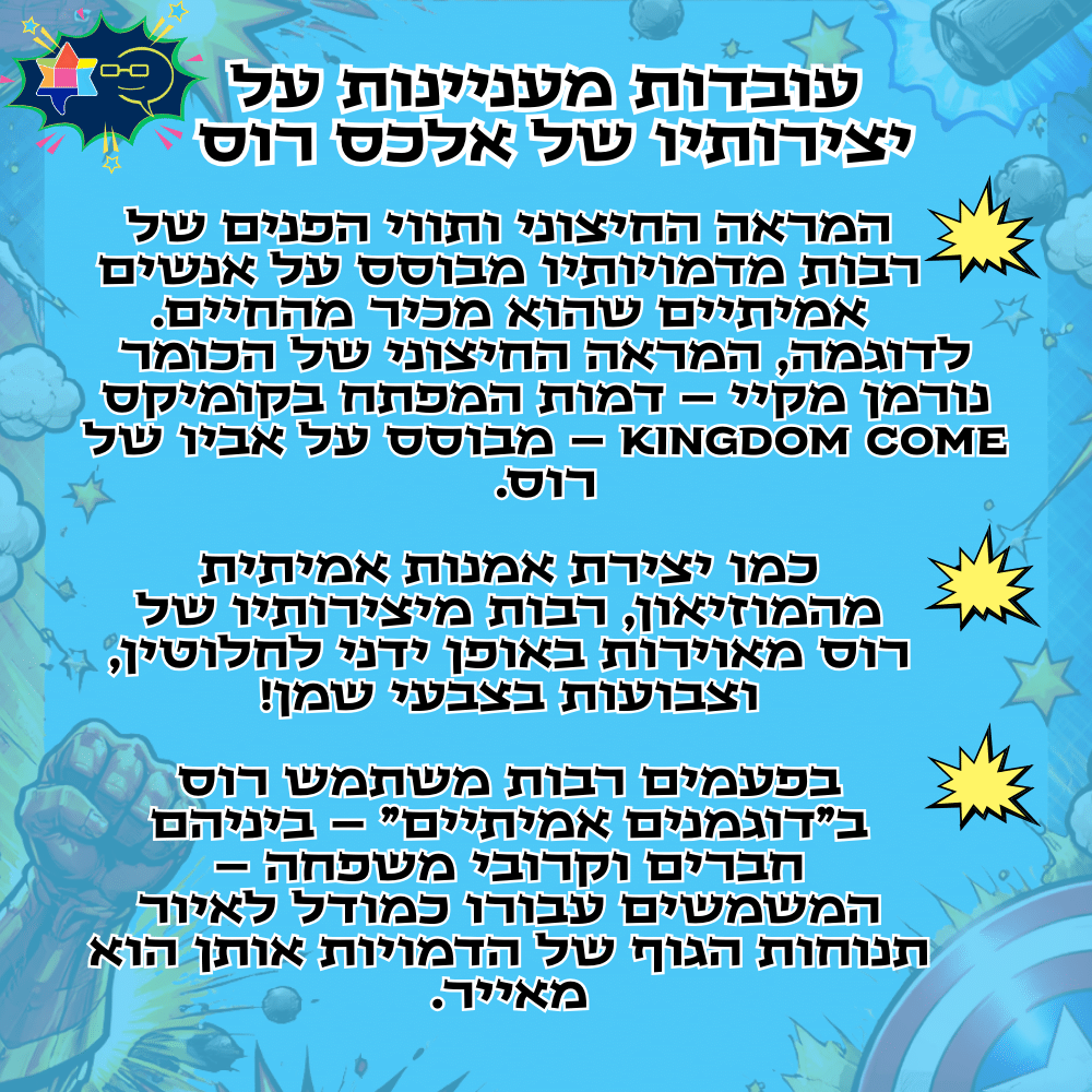 עובדות מעניינות על יצירותיו של אלכס רוסהמראה החיצוני ותווי הפנים של רבות מדמויותיו מבוסס על אנשים אמיתיים שהוא מכיר מהחיים.
לדוגמה, המראה החיצוני של הכומר נורמן מקיי – דמות המפתח בקומיקס KINGDOM COME – מבוסס על אביו של רוס.כמו יצירת אמנות אמיתית מהמוזיאון, רבות מיצירותיו של רוס מאוירות באופן ידני לחלוטין, וצבועות בצבעי שמן!בפעמים רבות משתמש רוס ב"דוגמנים אמיתיים" – ביניהם חברים וקרובי משפחה – המשמשים עבורו כמודל לאיור תנוחות הגוף של הדמויות אותן הוא מאייר.