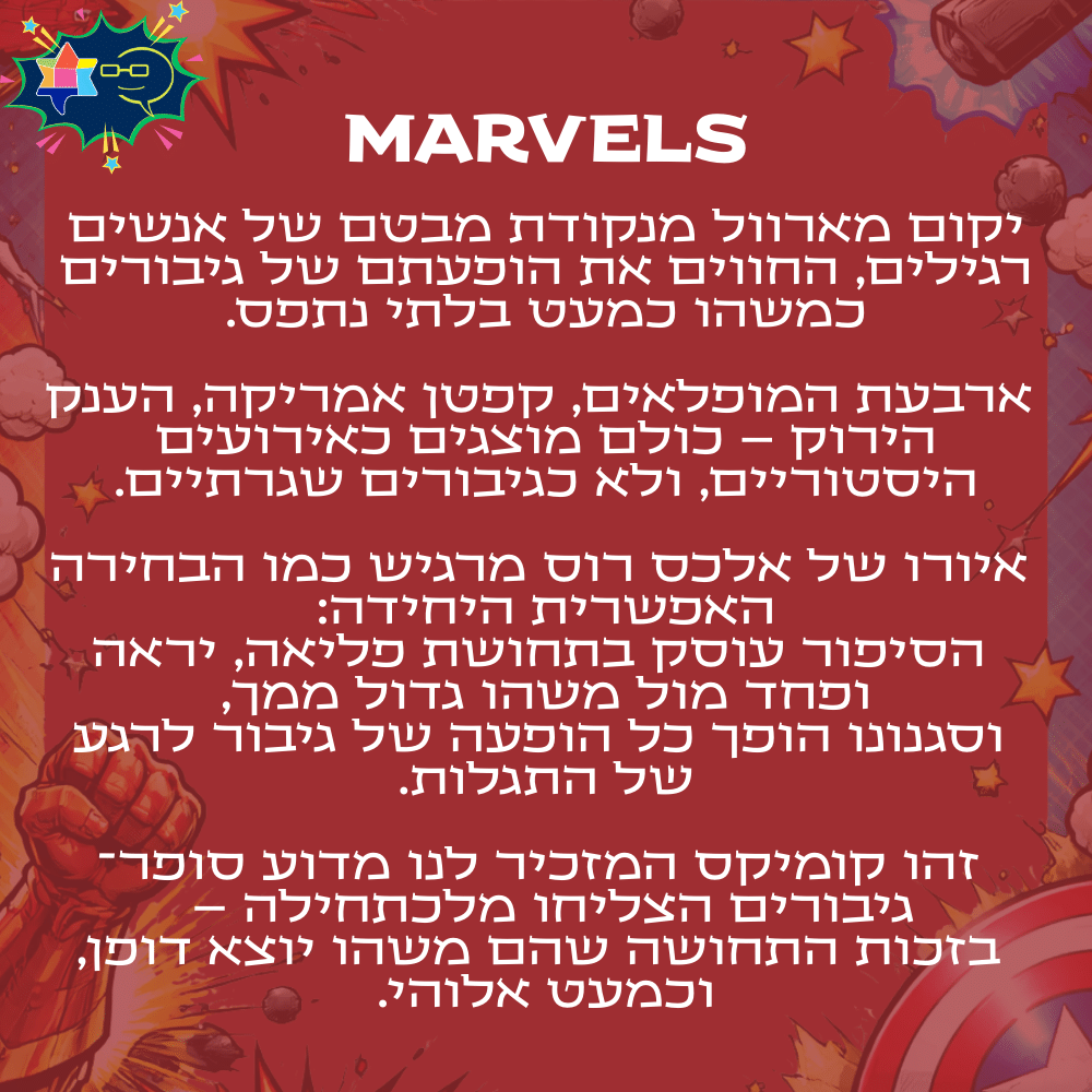 MARVELS
יקום מארוול מנקודת מבטם של אנשים רגילים, החווים את הופעתם של גיבורים כמשהו כמעט בלתי נתפס.ארבעת המופלאים, קפטן אמריקה, הענק הירוק – כולם מוצגים כאירועים היסטוריים, ולא כגיבורים שגרתיים.איורו של אלכס רוס מרגיש כמו הבחירה האפשרית היחידה:
הסיפור עוסק בתחושת פליאה, יראה ופחד מול משהו גדול ממך,
וסגנונו הופך כל הופעה של גיבור לרגע של התגלות.זהו קומיקס המזכיר לנו מדוע סופר־גיבורים הצליחו מלכתחילה –
בזכות התחושה שהם משהו יוצא דופן, וכמעט אלוהי.