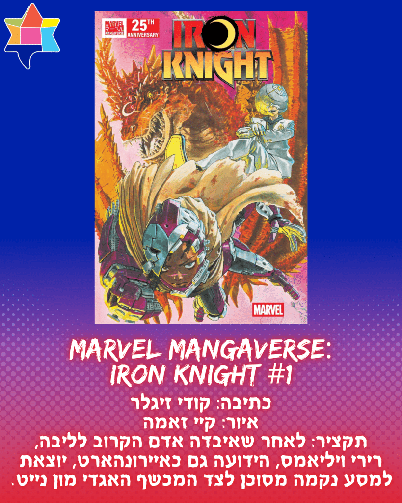 Marvel Mangaverse:
Iron Knight #1
כתיבה: קודי זיגלר
איור: קיי זאמה
תקציר: לאחר שאיבדה אדם הקרוב לליבה,
רירי ויליאמס, הידועה גם כאיירונהארט, יוצאת למסע נקמה מסוכן לצד המכשף האגדי מון נייט.