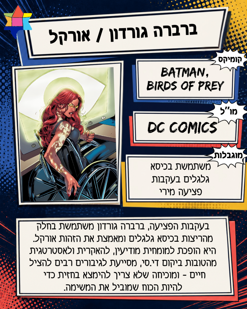 ברברה גורדון / אורקל
DC COMICS
משתמשת בכיסא גלגלים בעקבות פציעה מירי
Batman, Birds of Prey
בעקבות הפציעה, ברברה גורדון משתמשת בחלק
מהריצות בכיסא גלגלים ומאמצת את הזהות אורקל.
היא הופכת למומחית מודיעין, להאקרית ולאסטרטגית מהטובות ביקום די.סי, מסייעת לגיבורים רבים להציל
חיים - ומוכיחה שלא צריך להימצא בחזית כדי
להיות הכוח שמוביל את המשימה.