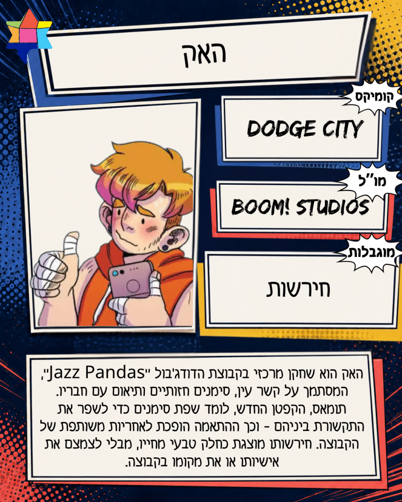 האק
BOOM! Studios
חירשות
Dodge City
האק הוא שחקן מרכזי בקבוצת הדודג׳בול ״Jazz Pandas״, המסתמך על קשר עין, סימנים חזותיים ותיאום עם חבריו. תומאס, הקפטן החדש, לומד שפת סימנים כדי לשפר את התקשורת ביניהם - וכך ההתאמה הופכת לאחריות משותפת של הקבוצה. חירשותו מוצגת כחלק טבעי מחייו, מבלי לצמצם את אישיותו או את מקומו בקבוצה.