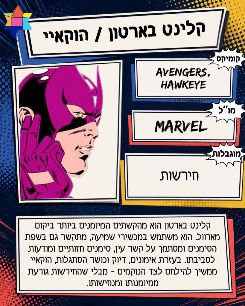 קלינט בארטון / הוקאיי
MARVEL
חירשות
Avengers,
Hawkeye
קלינט בארטון הוא מהקשתים המיומנים ביותר ביקום מארוול. הוא משתמש במכשירי שמיעה, מתקשר גם בשפת הסימנים ומסתמך על קשר עין, סימנים חזותיים ומודעות לסביבתו. בעזרת אימונים, דיוק וכושר הסתגלות, הוקאיי ממשיך להילחם לצד הנוקמים - מבלי שהחירשות גורעת ממיומנותו ומנחישותו.