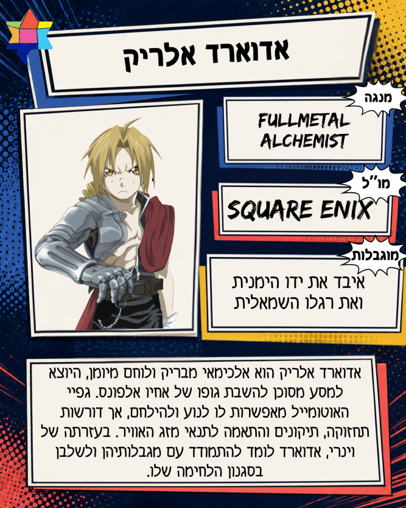 אדוארד אלריק
Square Enix
איבד את ידו הימנית ואת רגלו השמאלית
Fullmetal Alchemist
אדוארד אלריק הוא אלכימאי מבריק ולוחם מיומן, היוצא למסע מסוכן להשבת גופו של אחיו אלפונס. גפיי האוטומייל מאפשרות לו לנוע ולהילחם, אך דורשות תחזוקה, תיקונים והתאמה לתנאי מזג האוויר. בעזרתה של וינרי, אדוארד לומד להתמודד עם מגבלותיהן ולשלבן בסגנון הלחימה שלו.
