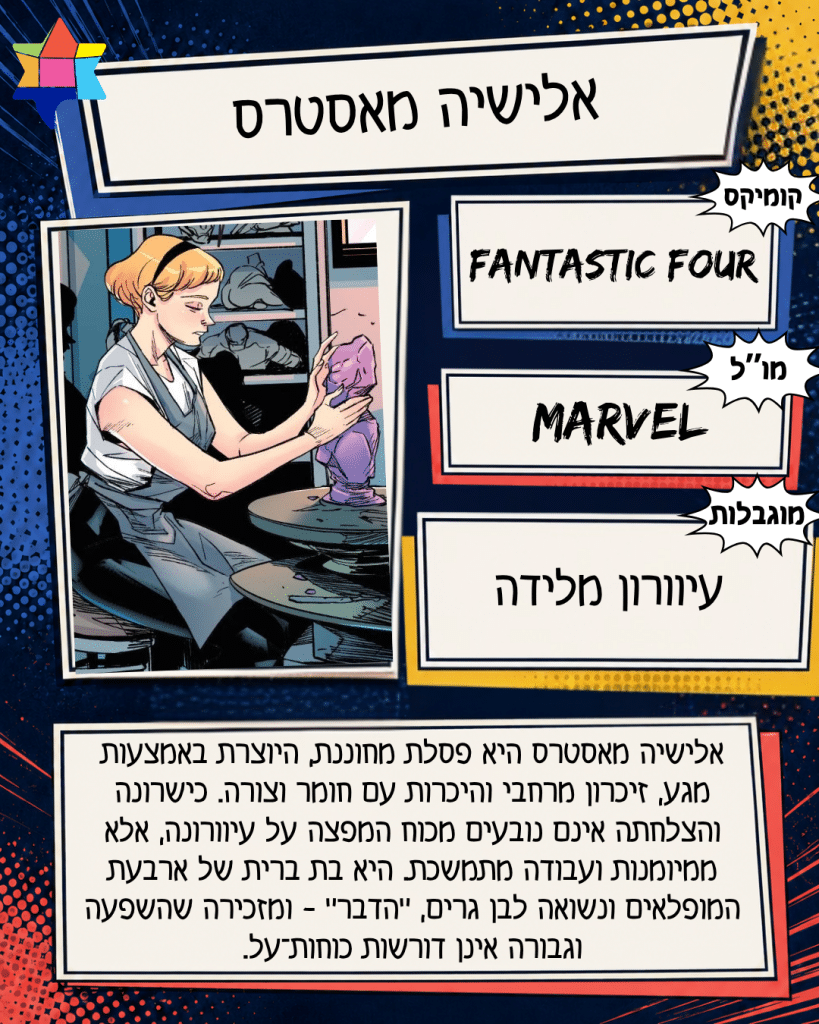 אלישיה מאסטרס
MARVEL
עיוורון מלידה
Fantastic Four
אלישיה מאסטרס היא פסלת מחוננת, היוצרת באמצעות מגע, זיכרון מרחבי והיכרות עם חומר וצורה. כישרונה והצלחתה אינם נובעים מכוח המפצה על עיוורונה, אלא ממיומנות ועבודה מתמשכת. היא בת ברית של ארבעת המופלאים ונשואה לבן גרים, ״הדבר״ - ומזכירה שהשפעה וגבורה אינן דורשות כוחות־על.