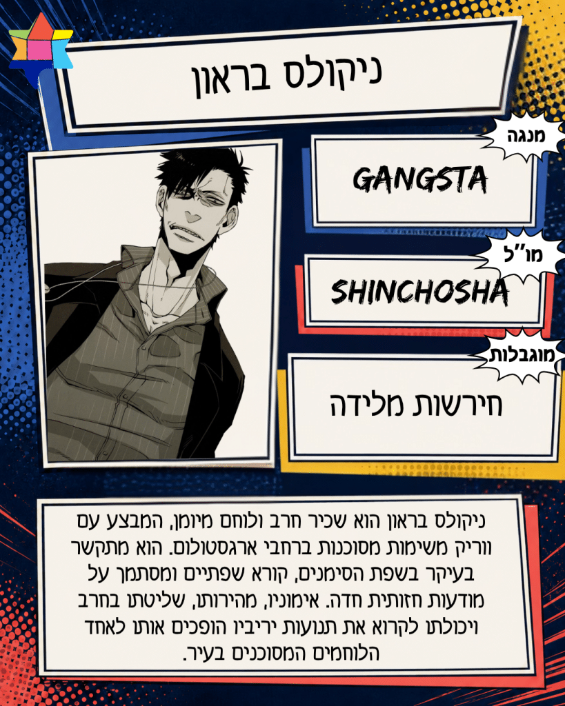 ניקולס בראון
Shinchosha
חירשות מלידה
GANGSTA
ניקולס בראון הוא שכיר חרב ולוחם מיומן, המבצע עם ווריק משימות מסוכנות ברחבי ארגסטולום. הוא מתקשר בעיקר בשפת הסימנים, קורא שפתיים ומסתמך על מודעות חזותית חדה. אימוניו, מהירותו, שליטתו בחרב ויכולתו לקרוא את תנועות יריביו הופכים אותו לאחד הלוחמים המסוכנים בעיר.