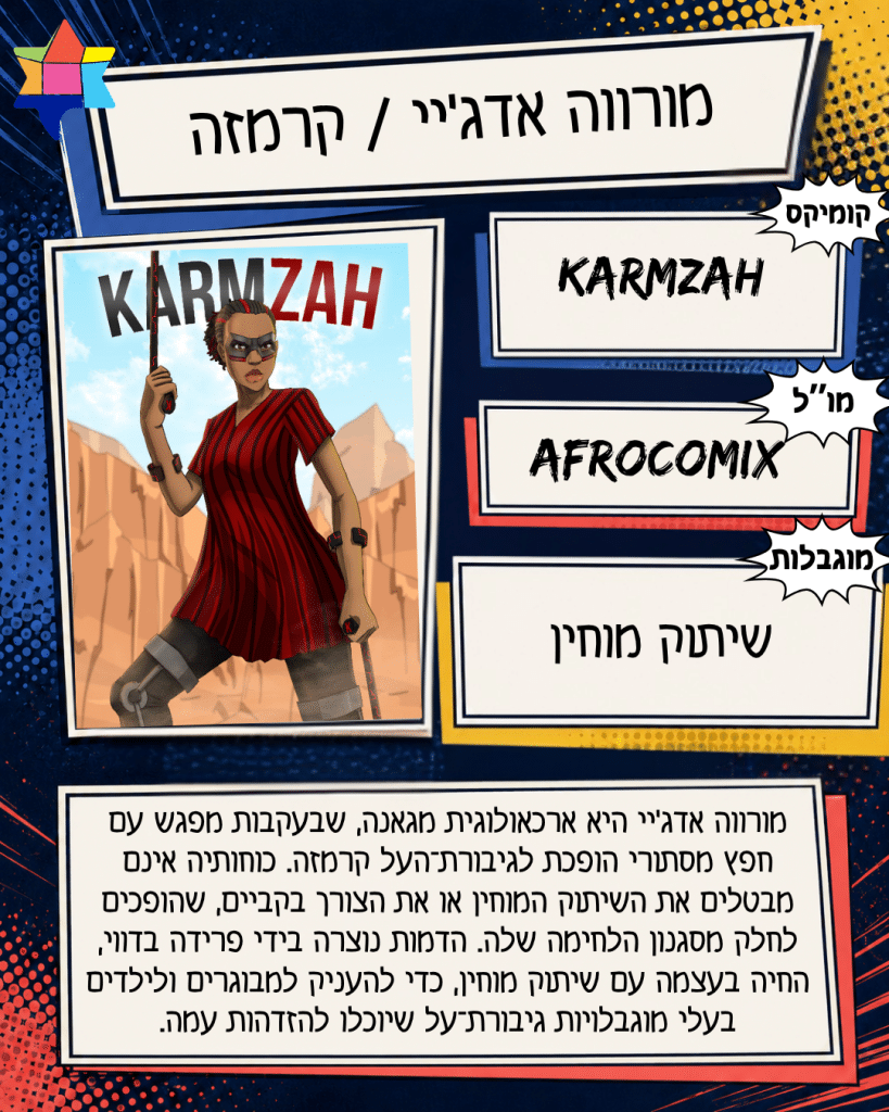 מורווה אדג'יי / קרמזה
Afrocomix
שיתוק מוחין
Karmzah
מורווה אדג׳יי היא ארכאולוגית מגאנה, שבעקבות מפגש עם
חפץ מסתורי הופכת לגיבורת־העל קרמזה. כוחותיה אינם
מבטלים את השיתוק המוחין או את הצורך בקביים, שהופכים
לחלק מסגנון הלחימה שלה. הדמות נוצרה בידי פרידה בדווי,
החיה בעצמה עם שיתוק מוחין, כדי להעניק למבוגרים ולילדים
בעלי מוגבלויות גיבורת־על שיוכלו להזדהות עמה.