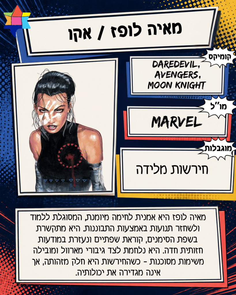 מאיה לופז / אקו
MARVEL
חירשות מלידה
Daredevil,‏ „Avengers,
Moon Knight
מאיה לופז היא אמנית לחימה מיומנת, המסוגלת ללמוד ולשחזר תנועות באמצעות התבוננות. היא מתקשרת בשפת הסימנים, קוראת שפתיים ונעזרת במודעות חזותית חדה. היא נלחמת לצד גיבורי מארוול ומובילה משימות מסוכנות - כשהחירשות היא חלק מזהותה, אך אינה מגדירה את יכולותיה.