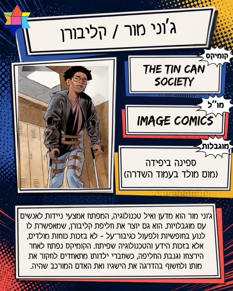 ג’וני מור / קליבורן
Image Comics
ספינה ביפידה
(מום מולד בעמוד השדרה)
The Tin Can Society
ג׳וני מור הוא מדען ואיל טכנולוגיה, המפתח אמצעי ניידות לאנשים עם מוגבלויות. הוא גם יוצר את חליפת קליבורן, שמאפשרת לו
לנוע בחופשיות ולפעול כגיבור־על - לא בזכות כוחות מולדים,
אלא בזכות הידע והטכנולוגיה שפיתח. הקומיקס נפתח לאחר הירצחו וגנבת החליפה, כשחברי ילדותו מתאחדים לחקור את
מותו ולחשוף בהדרגה את הישגיו ואת האדם המורכב שהיה.