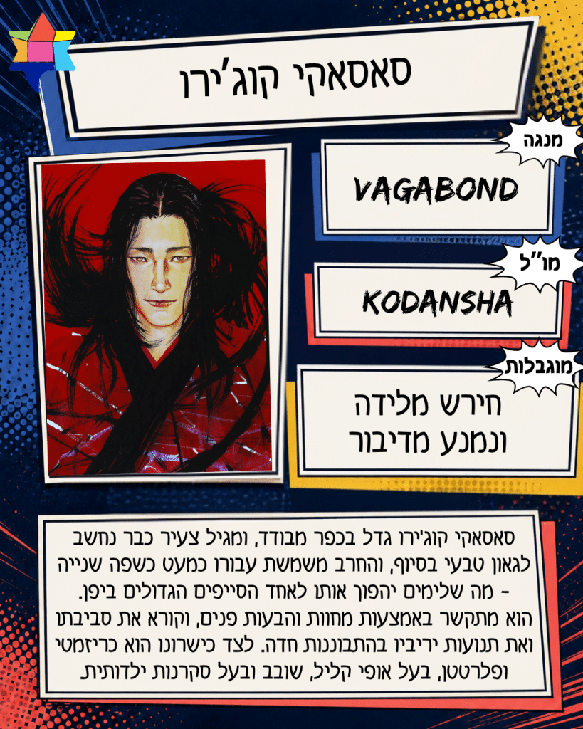 סאסאקי קוג’ירו
Kodansha
חירש מלידה ונמנע מדיבור
Vagabond
סאסאקי קוג׳ירו גדל בכפר מבודד, ומגיל צעיר כבר נחשב
לגאון טבעי בסיוף, והחרב משמשת עבורו כמעט כשפה שנייה - מה שלימים יהפוך אותו לאחד הסייפים הגדולים ביפן.
הוא מתקשר באמצעות מחוות והבעות פנים, וקורא את סביבתו
ואת תנועות יריביו בהתבוננות חדה. לצד כישרונו הוא כריזמטי ופלרטטן, בעל אופי קליל, שובב ובעל סקרנות ילדותית.
